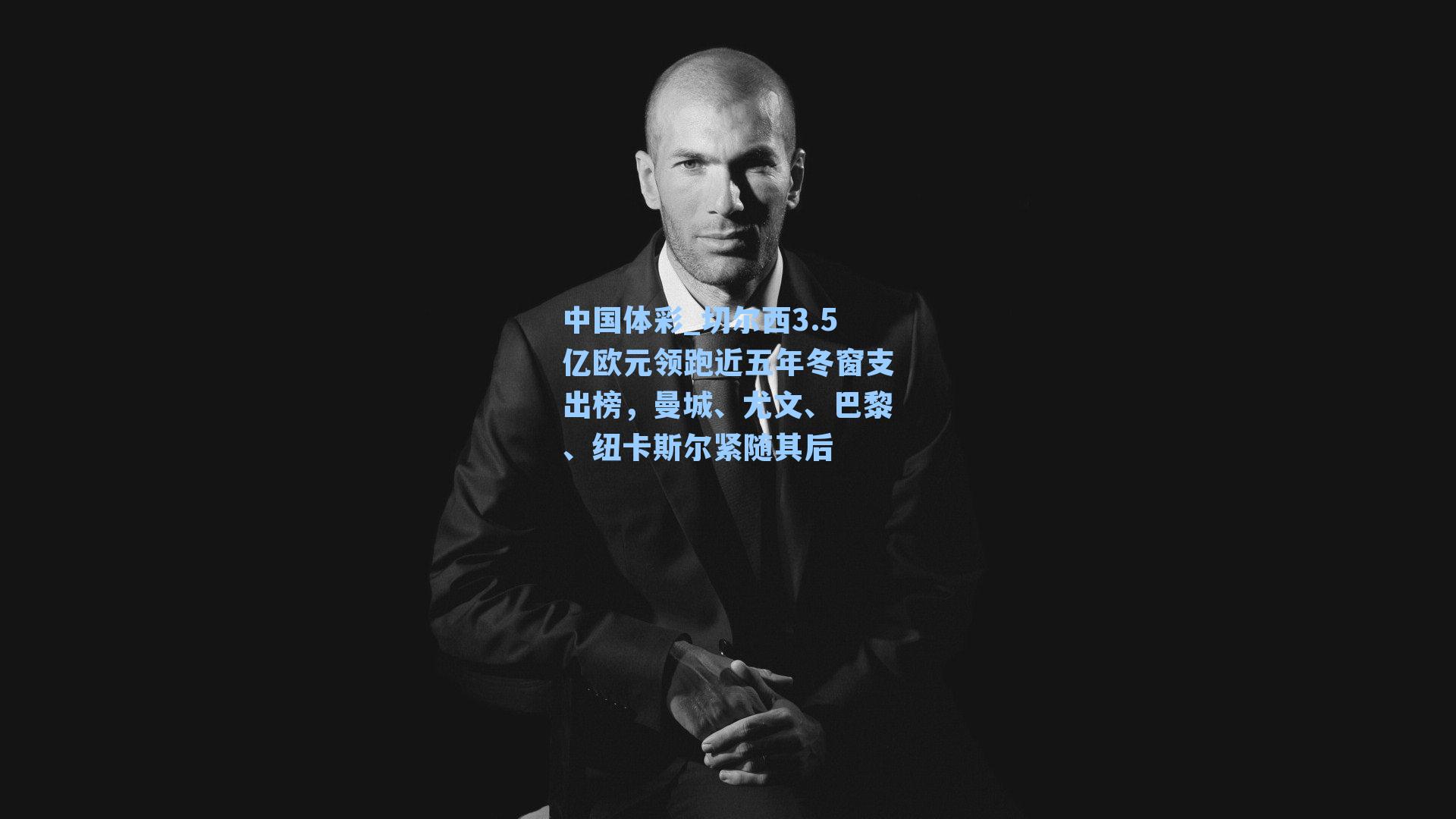 切尔西3.5亿欧元领跑近五年冬窗支出榜，曼城、尤文、巴黎、纽卡斯尔紧随其后