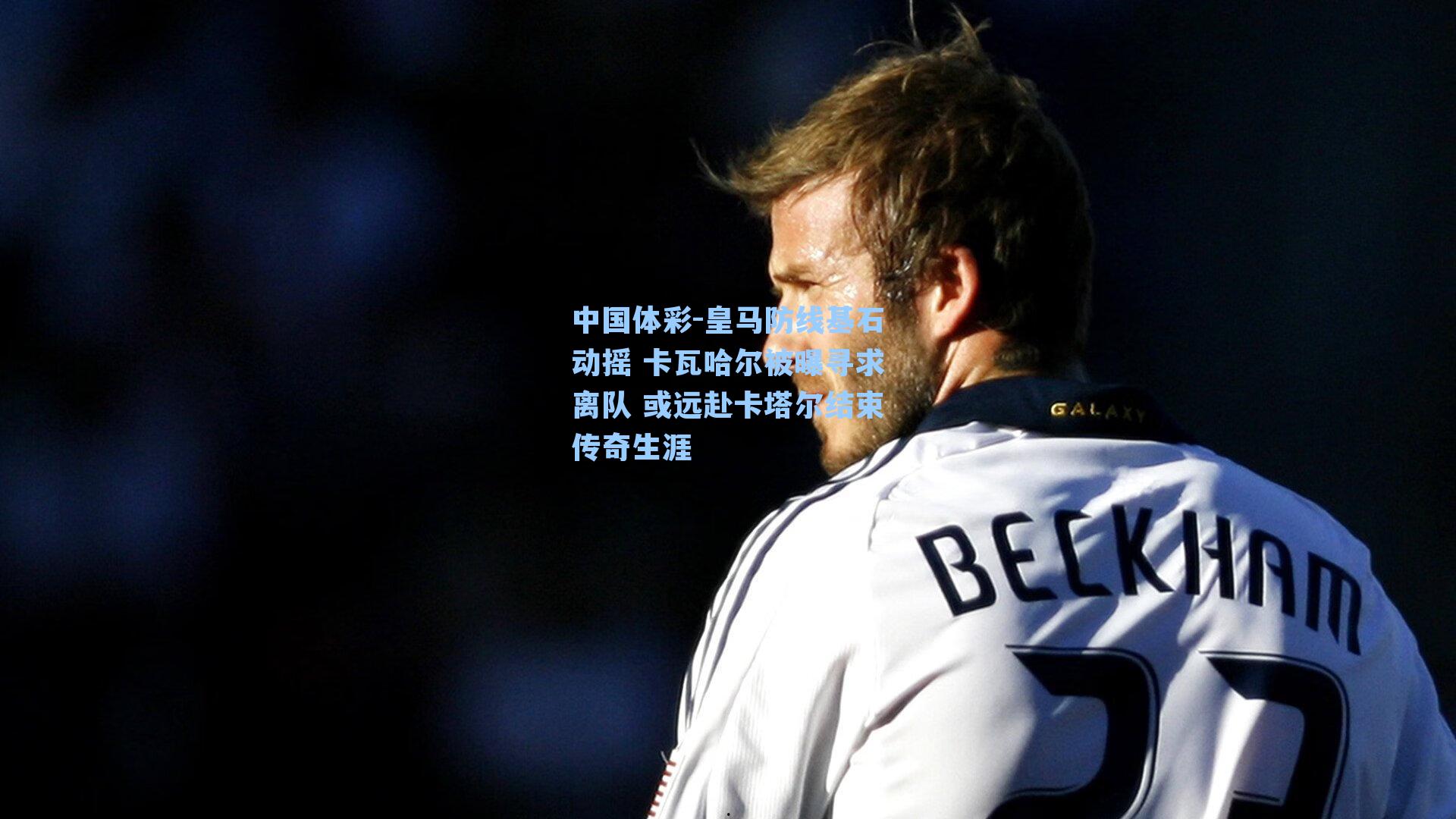 中国体彩-皇马防线基石动摇 卡瓦哈尔被曝寻求离队 或远赴卡塔尔结束传奇生涯