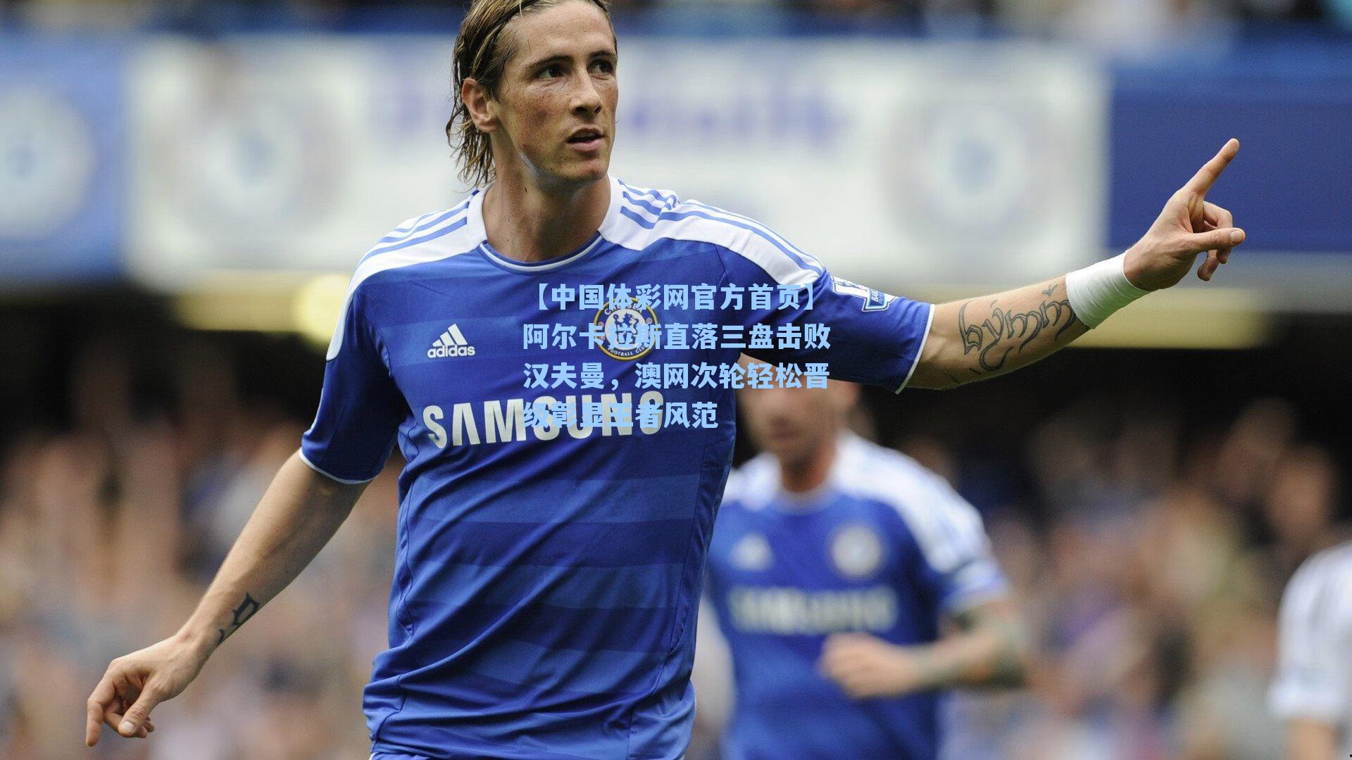 【中国体彩网官方首页】阿尔卡拉斯直落三盘击败汉夫曼，澳网次轮轻松晋级彰显王者风范