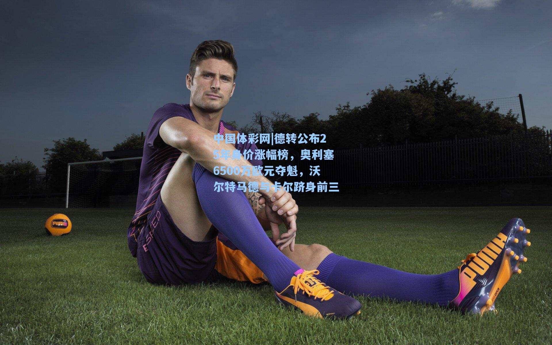 德转公布25年身价涨幅榜，奥利塞6500万欧元夺魁，沃尔特马德与卡尔跻身前三