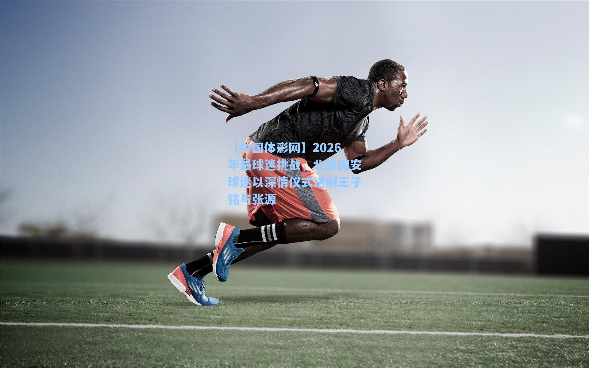 【中国体彩网】2026年最球迷挑战，北京国安球迷以深情仪式送别王子铭与张源