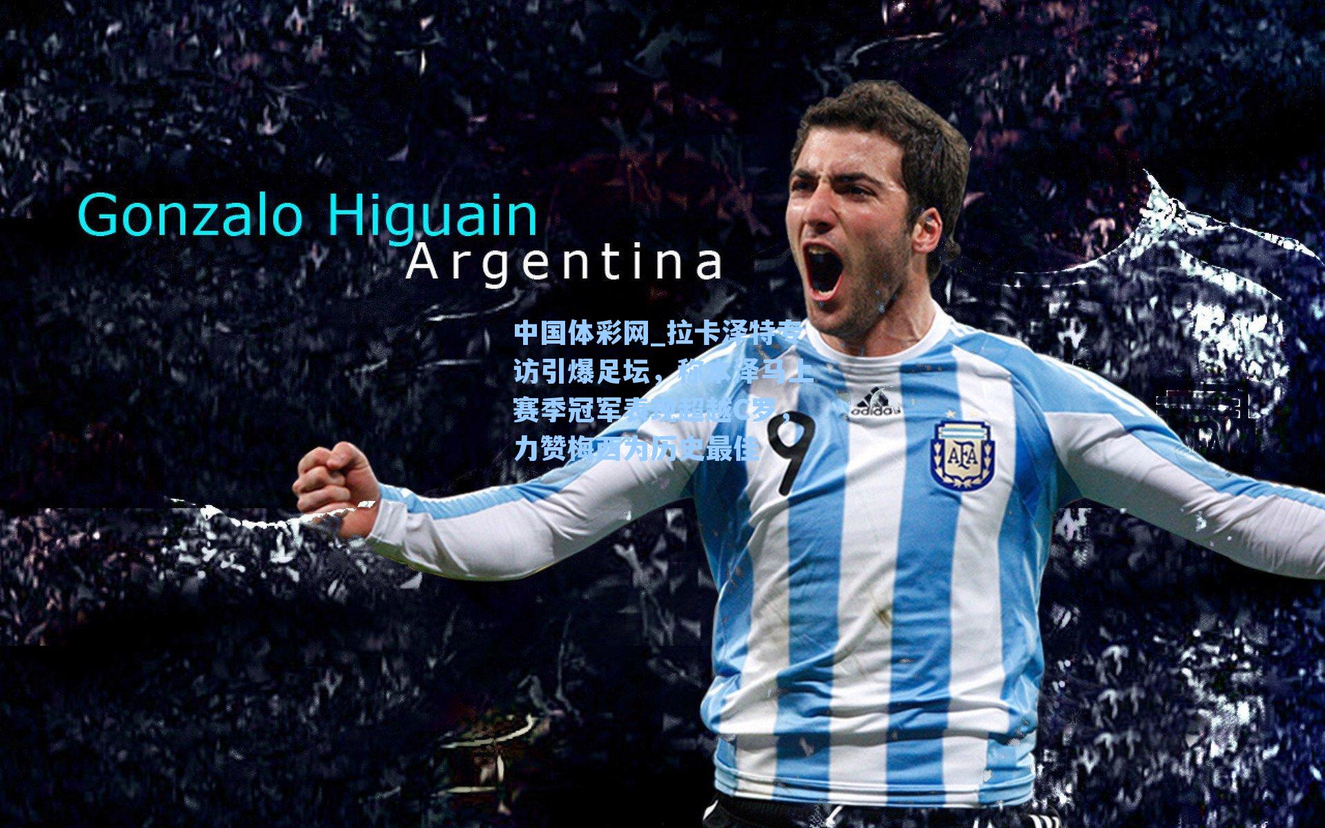 中国体彩网_拉卡泽特专访引爆足坛，称本泽马上赛季冠军表现超越C罗，力赞梅西为历史最佳