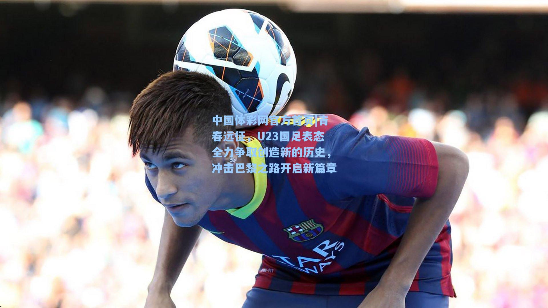 中国体彩网官方首页|青春远征，U23国足表态全力争取创造新的历史，冲击巴黎之路开启新篇章