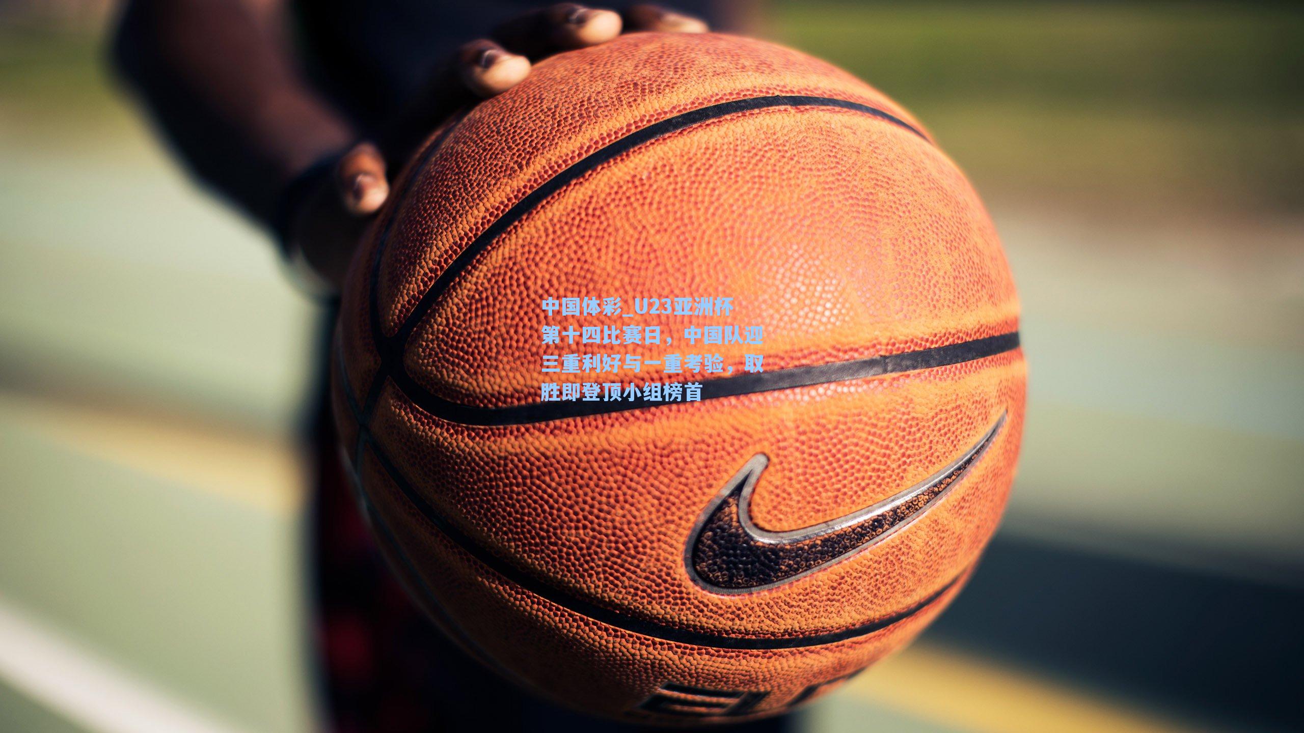 U23亚洲杯第十四比赛日，中国队迎三重利好与一重考验，取胜即登顶小组榜首